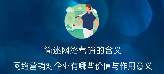 简述网络营销的含义 网络营销对企业有哪些价值与作用意义？